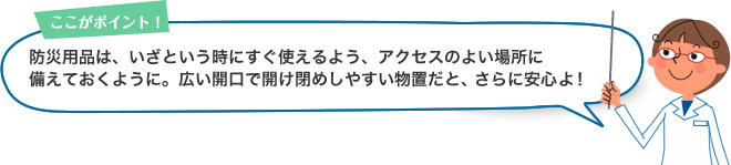 ここがポイント！防災用品は、いざという時にすぐ使えるよう、アクセスのよい場所に備えておくように。広い開口で開け閉めしやすい物置だと、さらに安心よ！