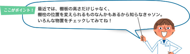 ここがポイント！最近では、棚板の高さだけじゃなく、棚柱の位置を変えられるものなんかもあるから知らなきゃソン。いろんな物置をチェックしてみてね！