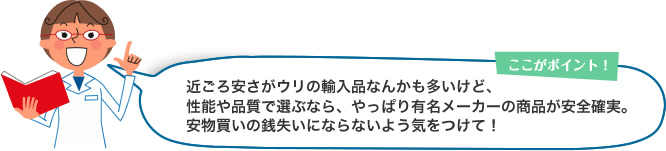 ここがポイント！近ごろ安さがウリの輸入品なんかも多いけど、性能や品質で選ぶなら、やっぱり有名メーカーの商品が安全確実。安物買いの銭失いにならないよう気をつけて！