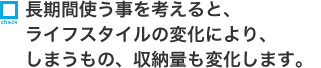 長期間使う事を考えると、ライフスタイルの変化により、しまうもの、収納量も変化します。