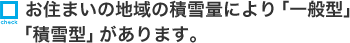 お住まいの地域の積雪量により「一般型」「積雪型」があります。