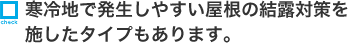 寒冷地で発生しやすい屋根の結露対策を施したタイプもあります。