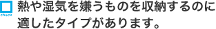 熱や湿気を嫌うものを収納するのに適したタイプがあります。