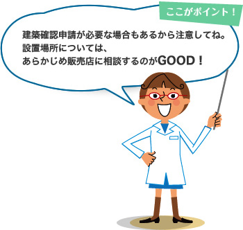 ここがポイント！ 建築基準法によって建築できない地域もあるから注意してね。設置場所については、あらかじめ販売店に相談するのがGOOD！