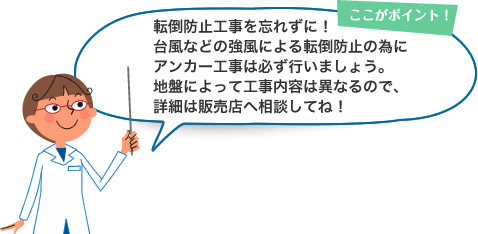 ここがポイント！ 転倒防止工事を忘れずに！台風などの強風による転倒防止の為にアンカー工事は必ず行いましょう。地盤によって工事内容は異なるので、詳細は販売店へ相談してね！